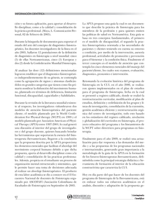 INFORMACIón científica
92
Movimiento
Científico
ción y su futura aplicación, para aportar al desarro-
llo disciplinar, como a la calidad y consolidación de
la práctica profesional. (Maya, L. Comunicación Per-
sonal, 02 de Febrero de 2005).
Durante la búsqueda de documentos para soportar el
estado del arte del concepto de diagnóstico fisiotera-
péutico, los docentes investigadores de la línea en el
año 2005, hallaron 12 postulaciones de la definición
de diagnóstico en fisioterapia a nivel mundial: cinco
(5) de ellas Norteamericanas, cinco (5) Europeas y
dos (2) desde la Confederación Mundial Fisioterapia.
Al analizar las doce (12) definiciones mencionadas
lograron establecer que el diagnostico fisioterapéuti-
co independientemente de su génesis, se contempla
como la agrupación de signos y síntomas clasificán-
dolos en grandes categorías que tienen como fin pri-
mario nombrar la disfunción del movimiento huma-
no, planteado en términos de deficiencia, limitación
funcional, discapacidad, capacidades y habilidades.
Durante la revisión de la literatura mundial existen-
te al respecto, los investigadores vislumbraron dos
modelos de atención fisioterapéutica del paciente
cliente; el modelo planteado por la World Confe-
deration For Physical therapy (WCPT) en 1999 y el
modelo planteado por Asociation American of Physi-
cal Therapy (APTA) entre 1997-2001; lo cual generó
una discusión al interior del grupo de investigado-
res y del grupo docente, quienes buscando brindar
las herramientas que soportaran la esencia del fisio-
terapeuta iberoamericano, llegaron a la conclusión
que la propuesta descrita por la APTA proporciona
los elementos esenciales que facilitan el abordaje del
movimiento corporal humano debido a que dicha
propuesta, aporta al desarrollo disciplinar como a la
calidad y consolidación de las practicas profesiona-
les. Además, propicia en el estudiante un proceso de
organización mental estructurado y sistemático, que
le permite hacer una toma de decisiones adecuada
al realizar un abordaje fisioterapéutico. El producto
de esta labor académica se dio a conocer en el II En-
cuentro Nacional de docentes de Fisioterapia orga-
nizado por ASCOFAFI (Asociación Colombiana de
Facultades de Fisioterapia) en Septiembre de 2005.
La APTA propuso una guía la cual es un documen-
to que describe la práctica de fisioterapia para los
miembros de la profesión y para quienes emiten
las políticas de salud en Norteamérica. Esta guía se
basa en tres conceptos fundamentales, el primero
es el modelo de discapacidad, el segundo la prac-
tica fisioterapéutica orientada a las necesidades de
pacientes y clientes teniendo en cuenta su entorno
y condición, por medio de la intervención, asesoría
profesional, actividades de promoción y prevención
para el bienestar y la condición física; Finalmente el
tercer concepto es el modelo de atención que con-
templa los cinco elementos esenciales del manejo del
pacientecliente, los cuales son examen, evaluación,
diagnostico, pronostico e intervención.
Retomando la evolución histórica del programa de
fisioterapia en la CUI, en el año 2006, se realiza-
ron ajustes implementados en el plan de estudios
para el programa de fisioterapia, fecha en la cual
se presentó a registro calificado, donde se realizó la
reestructuración curricular, modificación al plan de
estudios, definición y redefinición de los grupos y lí-
neas de investigación, consolidación de la extensión,
gestión académica eficiente y reestructuración orgá-
nica del centro de investigación; todo esto basado
en los estándares del registro calificado, nivelación
y globalización del currículos en fisioterapia, el pro-
yecto educativo del programa y los lineamientos de
la WCPT sobre directrices para programas en fisio-
terapia.
Finalmente para el año 2009, se realizó una actua-
lización para dar respuesta a las demandas del me-
dio y a las propuestas de los programas nacionales
e internacionales, generando gran importancia a la
metodología de la guía de la APTA en la formación
de los futuros fisioterapeutas iberoamericanos, defi-
niéndola como la principal estrategia didáctica y he-
rramienta de formación al interior de la educación
constructivista que caracteriza la CUI.
Hoy en día parte del que hacer de los docentes del
programa de fisioterapia de la Iberoamericana, está
en enfocar todos sus esfuerzos académicos en el
análisis, discusión y adaptación de la propuesta ge-
 