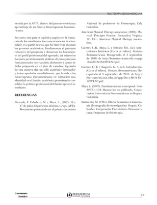 fisioterapia iberoamericana
Movimiento
Científico
93
nerada por la APTA, dentro del proceso enseñanza
aprendizaje de los futuros fisioterapeutas iberoame-
ricanos.
Por tanto, esta guía es la piedra angular en la forma-
ción de los estudiantes iberoamericanos en la actua-
lidad y es a partir de esta, que las directivas plasman
los procesos académicos, fundamentan el proyecto
educativo del programa y demarcan los lineamien-
to del perfil profesional del egresado, así mismo los
docentes periódicamente realizan diversos procesos
fundamentados en el análisis, deducción y ajuste de
dicha propuesta en el plan de estudios, logrando
de esta manera dar un sello académico innovador
y único aprobado mundialmente, que brinda a los
fisioterapeutas iberoamericanos en formación una
identidad en el ámbito académico permitiendo con-
solidar la práctica profesional del fisioterapeuta Co-
lombiano.
REFERENCIAS
Alvarado, F. Caballero, M. y Maya, L., (2005, 16 y
17 de julio). Experiencia docente, Grupo APTA.
Documento presentado en el primer encuentro
Nacional de profesores de Fisioterapia, Cali,
Colombia.
American Physical Therapy association. (2003). Phi-
sycal Therapist Practice. Alexandria Virginia,
EE. UU.: American Physical Therapy associa-
tion.
Cáceres, C.B., Maya, L. y Serrano ME. (s.f.) Ante-
cedentes históricos [Carta al editor]. Ventana
iberoamericana. Recuperado el 2 septiembre
de 2010, de http://iberoamericana.edu.co/app/
Docs/MOVIN108VENT.pdf.
Cáceres, C. B. y Baquero, G. A. (s.f.) Introducción.
[Carta al editor]. Ventana iberoamericana. Re-
cuperado el 5 septiembre de 2010, de http://
iberoamericana.edu.co/app/Docs/MOVIN-
107VENT.pdf.
Maya L. (2007). Fundamentacion conceptual. Guia
APTA y CIF. Manuscrito no publicado, Corpo-
racion Universitaria Iberoamericana en Bogota,
Colombia.
Sarmiento, M. (1987). Oferta demanda en fisiotera-
pia (Monografía de investigación). Bogotá, Co-
lombia: Corporación Universitaria Iberoameri-
cana, Programa de fisioterapia.
 