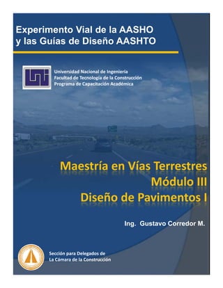 Experimento Vial de la AASHO
y las Guías de Diseño AASHTOy
Universidad Nacional de Ingeniería
Facultad de Tecnología de la ConstrucciónFacultad de Tecnología de la Construcción
Programa de Capacitación Académica
Maestría en Vías Terrestres
óMódulo III
Diseño de Pavimentos I
Ing. Gustavo Corredor M.
Sección para Delegados de
La Cámara de la Construcción
 