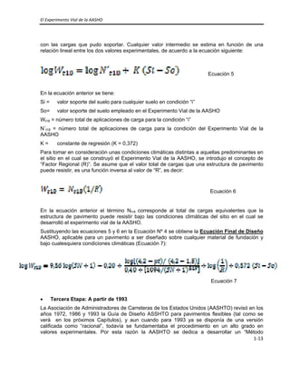 El Experimento Vial de la AASHO 
 
1‐13 
 
con las cargas que pudo soportar. Cualquier valor intermedio se estima en función de una
relación lineal entre los dos valores experimentales, de acuerdo a la ecuación siguiente:
Ecuación 5
En la ecuación anterior se tiene:
Si = valor soporte del suelo para cualquier suelo en condición “i”
So= valor soporte del suelo empleado en el Experimento Vial de la AASHO
Wt18 = número total de aplicaciones de carga para la condición “i”
N´t18 = número total de aplicaciones de carga para la condición del Experimento Vial de la
AASHO
K = constante de regresión (K = 0,372)
Para tomar en consideración unas condiciones climáticas distintas a aquellas predominantes en
el sitio en el cual se construyó el Experimento Vial de la AASHO, se introdujo el concepto de
“Factor Regional (R)”. Se asume que el valor total de cargas que una estructura de pavimento
puede resistir, es una función inversa al valor de “R”, es decir:
Ecuación 6
En la ecuación anterior el término Nt18 corresponde al total de cargas equivalentes que la
estructura de pavimento puede resistir bajo las condiciones climáticas del sitio en el cual se
desarrolló el experimento vial de la AASHO.
Sustituyendo las ecuaciones 5 y 6 en la Ecuación Nº 4 se obtiene la Ecuación Final de Diseño
AASHO, aplicable para un pavimento a ser diseñado sobre cualquier material de fundación y
bajo cualesquiera condiciones climáticas (Ecuación 7):
 
Ecuación 7
• Tercera Etapa: A partir de 1993
La Asociación de Administradores de Carreteras de los Estados Unidos (AASHTO) revisó en los
años 1972, 1986 y 1993 la Guía de Diseño ASSHTO para pavimentos flexibles (tal como se
verá en los próximos Capítulos), y aun cuando para 1993 ya se disponía de una versión
calificada como “racional”, todavía se fundamentaba el procedimiento en un alto grado en
valores experimentales. Por esta razón la AASHTO se dedica a desarrollar un “Método
 