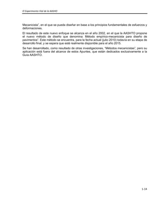 El Experimento Vial de la AASHO 
 
1‐14 
 
Mecanicista”, en el que se pueda diseñar en base a los principios fundamentales de esfuerzos y
deformaciones.
El resultado de este nuevo enfoque se alcanza en el año 2002, en el que la AASHTO propone
el nuevo método de diseño que denomina: Método empírico-mecanicista para diseño de
pavimentos”. Este método se encuentra, para la fecha actual (julio 2010) todavía en su etapa de
desarrollo final, y se espera que esté realmente disponible para el año 2015.
Se han desarrollado, como resultado de otras investigaciones, “Métodos mecanicistas”, pero su
aplicación está fuera del alcance de estos Apuntes, que están dedicados exclusivamente a la
Guía AASHTO.
 
