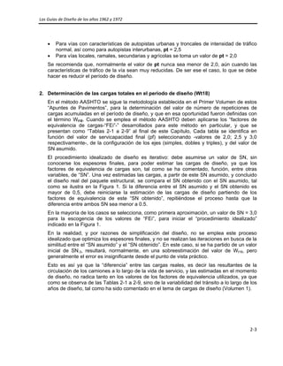 Las Guías de Diseño de los años 1962 y 1972 
 
2‐3 
 
• Para vías con características de autopistas urbanas y troncales de intensidad de tráfico
normal, así como para autopistas interurbanas, pt = 2,5
• Para vías locales, ramales, secundarias y agrícolas se toma un valor de pt = 2,0
Se recomienda que, normalmente el valor de pt nunca sea menor de 2,0, aún cuando las
características de tráfico de la vía sean muy reducidas. De ser ese el caso, lo que se debe
hacer es reducir el período de diseño.
2. Determinación de las cargas totales en el periodo de diseño (Wt18)
En el método AASHTO se sigue la metodología establecida en el Primer Volumen de estos
“Apuntes de Pavimentos”, para la determinación del valor de número de repeticiones de
cargas acumuladas en el período de diseño, y que en esa oportunidad fueron definidas con
el término Wt18. Cuando se emplea el método AASHTO deben aplicarse los “factores de
equivalencia de cargas-“FEi”-” desarrollados para este método en particular, y que se
presentan como “Tablas 2-1 a 2-9” al final de este Capítulo, Cada tabla se identifica en
función del valor de servicapacidad final (pf) seleccionando -valores de 2,0; 2,5 y 3,0
respectivamente-, de la configuración de los ejes (simples, dobles y triples), y del valor de
SN asumido.
El procedimiento idealizado de diseño es iterativo: debe asumirse un valor de SN, sin
conocerse los espesores finales, para poder estimar las cargas de diseño, ya que los
factores de equivalencia de cargas son, tal como se ha comentado, función, entre otras
variables, de “SN”. Una vez estimadas las cargas, a partir de este SN asumido, y concluido
el diseño real del paquete estructural, se compara el SN obtenido con el SN asumido, tal
como se ilustra en la Figura 1. Si la diferencia entre el SN asumido y el SN obtenido es
mayor de 0,5, debe reiniciarse la estimación de las cargas de diseño partiendo de los
factores de equivalencia de este “SN obtenido”, repitiéndose el proceso hasta que la
diferencia entre ambos SN sea menor a 0.5.
En la mayoría de los casos se selecciona, como primera aproximación, un valor de SN = 3,0
para la escogencia de los valores de “FEi”, para iniciar el “procedimiento idealizado”
indicado en la Figura 1.
En la realidad, y por razones de simplificación del diseño, no se emplea este proceso
idealizado que optimiza los espesores finales, y no se realizan las iteraciones en busca de la
similitud entre el “SN asumido” y el “SN obtenido”. En este caso, si se ha partido de un valor
inicial de SN-3, resultará, normalmente, en una sobreestimación del valor de Wt18, pero
generalmente el error es insignificante desde el punto de vista práctico.
Esto es así ya que la “diferencia” entre las cargas reales, es decir las resultantes de la
circulación de los camiones a lo largo de la vida de servicio, y las estimadas en el momento
de diseño, no radica tanto en los valores de los factores de equivalencia utilizados, ya que
como se observa de las Tablas 2-1 a 2-9, sino de la variabilidad del tránsito a lo largo de los
años de diseño, tal como ha sido comentado en el tema de cargas de diseño (Volumen 1).
 
