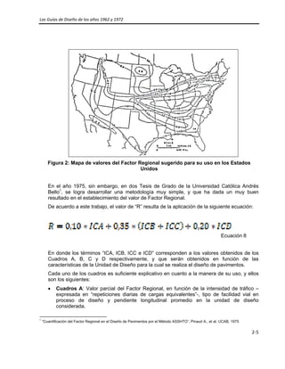 Las Guías de Diseño de los años 1962 y 1972 
 
2‐5 
 
Figura 2: Mapa de valores del Factor Regional sugerido para su uso en los Estados
Unidos
En el año 1975, sin embargo, en dos Tesis de Grado de la Universidad Católica Andrés
Bello1
, se logra desarrollar una metodología muy simple, y que ha dada un muy buen
resultado en el establecimiento del valor de Factor Regional.
De acuerdo a este trabajo, el valor de “R” resulta de la aplicación de la siguiente ecuación:
Ecuación 8
En donde los términos “ICA, ICB, ICC e ICD” corresponden a los valores obtenidos de los
Cuadros A, B, C y D respectivamente, y que serán obtenidos en función de las
características de la Unidad de Diseño para la cual se realiza el diseño de pavimentos.
Cada uno de los cuadros es suficiente explicativo en cuanto a la manera de su uso, y ellos
son los siguientes:
• Cuadros A: Valor parcial del Factor Regional, en función de la intensidad de tráfico –
expresada en “repeticiones diarias de cargas equivalentes”-, tipo de facilidad vial en
proceso de diseño y pendiente longitudinal promedio en la unidad de diseño
considerada.
                                                            
1
“Cuantificación del Factor Regional en el Diseño de Pavimentos por el Método ASSHTO”, Pinaud A., et al. UCAB, 1975
 