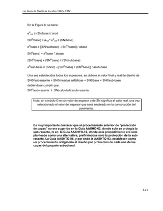 Las Guías de Diseño de los años 1962 y 1972 
 
2‐21 
 
En la Figura 8, se tiene:
e©
rod ≥ (SN/base) / arod
SN©
/base) = arod * e©
rod ≥ (SN/base)
e©
base ≥ [(SN/subbase) - (SN©
/base)] / abase
SN©
base) = e©
base * abase
(SN©
/base) + (SN©
base) ≥ (SN/subbase)
e©
sub-base ≥ (SN/sr) - [(SN©
/base) + (SN©
base)] / asub-base
Una vez establecidos todos los espesores, se obtiene el valor final y real de diseño de
SN©/sub-rasante = SN©mezclas asfálticas + SN©base + SN©sub-base
debiéndose cumplir que:
SN©
/sub-rasante ≥ SN(calculada)/sub-rasante
Nota: un símbolo © en un valor de espesor o de SN significa el valor real, una vez
seleccionado el valor del espesor que será empleado en la construcción del
pavimento.
Es muy Importante destacar que el procedimiento anterior de “protección
de capas” no era sugerido en la Guía AASHO-62, donde solo se protegía la
sub-rasante, ni en la Guía AASHTO-72, donde este procedimiento era solo
planteado como una alternativa, prefiriéndose solo la protección de la sub-
rasante. La Guía AASHTO-86, y por ende la AASHTO-93, establecen como
un procedimiento obligatorio el diseño por protección de cada una de las
capas del paquete estructural.
 