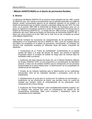 Método AASHTO-93
_________________________________________________________________________
3-2
• Método AASHTO-86(93) en el diseño de pavimentos flexibles
A. Alcance
La aplicación del Método AASHTO-72 se mantuvo hasta mediados del año 1983, cuando
se determinó que, aún cuando el procedimiento que se aplicaba alcanzaba sus objetivos
básicos, podían incorporársele algunos de los adelantos logrados en los análisis y el
diseño de pavimentos que se habían conocido y estudiado desde ese año 1972. Por esta
razón, en el período 1984-1985 el SubComité de Diseño de Pavimentos junto con un
grupo de Ingenieros Consultores comenzó a revisar el "Procedimiento Provisional para el
Diseño de Pavimentos AASHTO-72", y a finales del año 1986 concluye su trabajo con la
publicación del nuevo "Manual de Diseño de Estructuras de Pavimentos AASHTO '86", y
sigue una nueva revisión en el año 1993, por lo cual, hoy en día, el método se conoce
como Método AASHTO-93.
Este Manual mantiene las ecuaciones de comportamiento de los pavimentos que se
establecieron en el Experimento Vial de la AASHO en 1961, como los modelos básicos
que deben ser empleados en el diseño de pavimentos; introduciendo, sin embargo, los
cambios más importantes sucedidos en diferentes áreas del diseño, incluyendo las
siguientes:
1. Incorporación de un "Factor de Confiabilidad" -fundamentado en un posible
cambio del tráfico a lo largo del período de diseño, que permite al Ingeniero
Proyectista utilizar el concepto de análisis de riesgo para los diversos tipos de
facilidades viales a proyectar.
2. Sustitución del Valor Soporte del Suelo (Si), por el Módulo Resiliente (Método
de Ensayo AASHTO T274), el cual proporciona un procedimiento de laboratorio
racional, o mejor aún de carácter científico que se corresponde con los principios
fundamentales de la teoría elástica para la determinación de los propiedades de
resistencia de los materiales.
3. Empleo de los módulos resilientes para la determinación de los coeficientes
estructurales, tanto de los materiales naturales o procesados, como de los
estabilizados.
4. Establecimiento de guías para la construcción de sistemas de sub-drenajes, y
modificación de las ecuaciones de diseño, que permiten tomar en cuenta las
ventajas que resultan, sobre el comportamiento de los pavimentos, como
consecuencia de un buen drenaje.
.
5. Sustitución del "Factor Regional" -valor indudablemente bastante subjetivo- por
un enfoque más racional que toma en consideración los efectos de las
características ambientales -tales como humedad y temperatura- sobre las
propiedades de los materiales.
 