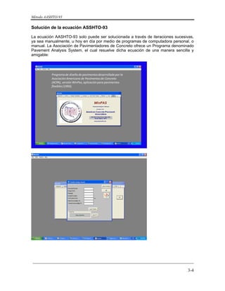 Método AASHTO-93
_________________________________________________________________________
3-4
Solución de la ecuación ASSHTO-93
La ecuación AASHTO-93 solo puede ser solucionada a través de iteraciones sucesivas,
ya sea manualmente, u hoy en día por medio de programas de computadora personal, o
manual. La Asociación de Pavimentadores de Concreto ofrece un Programa denominado
Pavement Analysis System, el cual resuelve dicha ecuación de una manera sencilla y
amigable:
Programa de diseño de pavimentos desarrollado por la 
Asociación Americana de Pavimentos de Concreto 
(ACPA), versión WinPas, aplicación para pavimentos 
flexibles (1993).
 