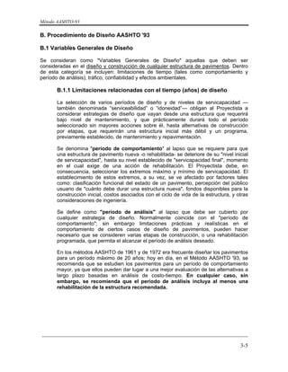Método AASHTO-93
_________________________________________________________________________
3-5
B. Procedimiento de Diseño AASHTO '93
B.1 Variables Generales de Diseño
Se consideran como "Variables Generales de Diseño" aquellas que deben ser
consideradas en el diseño y construcción de cualquier estructura de pavimentos. Dentro
de esta categoría se incluyen: limitaciones de tiempo (tales como comportamiento y
período de análisis), tráfico, confiabilidad y efectos ambientales.
B.1.1 Limitaciones relacionadas con el tiempo (años) de diseño
La selección de varios períodos de diseño y de niveles de servicapacidad —
también denominada “serviceabilidad” o “idoneidad”— obligan al Proyectista a
considerar estrategias de diseño que vayan desde una estructura que requerirá
bajo nivel de mantenimiento, y que prácticamente durará todo el período
seleccionado sin mayores acciones sobre él, hasta alternativas de construcción
por etapas, que requerirán una estructura inicial más débil y un programa,
previamente establecido, de mantenimiento y repavimentación.
Se denomina "período de comportamiento" al lapso que se requiere para que
una estructura de pavimento nueva -o rehabilitada- se deteriore de su "nivel inicial
de servicapacidad", hasta su nivel establecido de "servicapacidad final", momento
en el cual exige de una acción de rehabilitación. El Proyectista debe, en
consecuencia, seleccionar los extremos máximo y mínimo de servicapacidad. El
establecimiento de estos extremos, a su vez, se ve afectado por factores tales
como: clasificación funcional del estado de un pavimento, percepción del público
usuario de "cuánto debe durar una estructura nueva", fondos disponibles para la
construcción inicial, costos asociados con el ciclo de vida de la estructura, y otras
consideraciones de ingeniería.
Se define como "período de análisis" al lapso que debe ser cubierto por
cualquier estrategia de diseño. Normalmente coincide con el "período de
comportamiento"; sin embargo limitaciones prácticas y realísticas en el
comportamiento de ciertos casos de diseño de pavimentos, pueden hacer
necesario que se consideren varias etapas de construcción, o una rehabilitación
programada, que permita el alcanzar el período de análisis deseado.
En los métodos AASHTO de 1961 y de 1972 era frecuente diseñar los pavimentos
para un período máximo de 20 años; hoy en día, en el Método AASHTO '93, se
recomienda que se estudien los pavimentos para un período de comportamiento
mayor, ya que ellos pueden dar lugar a una mejor evaluación de las alternativas a
largo plazo basadas en análisis de costo-tiempo. En cualquier caso, sin
embargo, se recomienda que el período de análisis incluya al menos una
rehabilitación de la estructura recomendada.
 