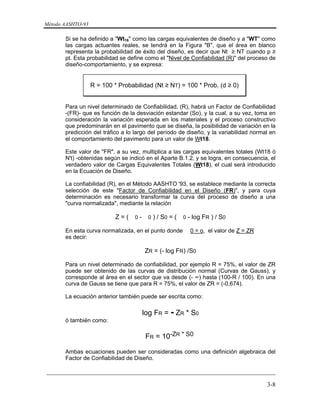 Método AASHTO-93
_________________________________________________________________________
3-8
Si se ha definido a "Wt18" como las cargas equivalentes de diseño y a "WT" como
las cargas actuantes reales, se tendrá en la Figura "B", que el área en blanco
representa la probabilidad de éxito del diseño, es decir que Nt ≥ NT cuando p ≥
pt. Esta probabilidad se define como el "Nivel de Confiabilidad (R)" del proceso de
diseño-comportamiento, y se expresa:
R = 100 * Probabilidad (Nt ≥ NT) = 100 * Prob. (d ≥ 0)
Para un nivel determinado de Confiabilidad, (R), habrá un Factor de Confiabilidad
-(FR)- que es función de la desviación estandar (So), y la cual, a su vez, toma en
consideración la variación esperada en los materiales y el proceso constructivo
que predominarán en el pavimento que se diseña, la posibilidad de variación en la
predicción del tráfico a lo largo del período de diseño, y la variabilidad normal en
el comportamiento del pavimento para un valor de Wt18.
Este valor de "FR", a su vez, multiplica a las cargas equivalentes totales (Wt18 ó
N't) -obtenidas según se indicó en el Aparte B.1.2, y se logra, en consecuencia, el
verdadero valor de Cargas Equivalentes Totales (Wt18), el cual será introducido
en la Ecuación de Diseño.
La confiabilidad (R), en el Método AASHTO '93, se establece mediante la correcta
selección de este "Factor de Confiabilidad en el Diseño (FR)", y para cuya
determinación es necesario transformar la curva del proceso de diseño a una
"curva normalizada", mediante la relación
Z = ( 0 - 0 ) / S0 = ( 0 - log FR ) / S0
En esta curva normalizada, en el punto donde 0 = o, el valor de Z = ZR
es decir:
ZR = (- log FR) /S0
Para un nivel determinado de confiabilidad, por ejemplo R = 75%, el valor de ZR
puede ser obtenido de las curvas de distribución normal (Curvas de Gauss), y
corresponde al área en el sector que va desde (- ∞) hasta (100-R / 100). En una
curva de Gauss se tiene que para R = 75%, el valor de ZR = (-0,674).
La ecuación anterior también puede ser escrita como:
log FR = - ZR * S0
ó también como:
FR = 10-ZR * S0
Ambas ecuaciones pueden ser consideradas como una definición algebraica del
Factor de Confiabilidad de Diseño.
 