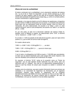 Método AASHTO-93
_________________________________________________________________________
3-11
Efecto del nivel de confiabilidad
El efecto combinado de la confiabilidad y de la desviación estándar del sistema
(ZR * so) es el de un “factor de seguridad”, ya que, siendo siempre ZR un valor
numérico de signo negativo, pasa al otro lado de la ecuación AASHTO-93, en
donde está expresado el logaritmo de la carga (logWt18), como un sumado positivo;
es decir incrementa la “carga de diseño”.
Por ejemplo, si la carga de diseño es de 50 millones de repeticiones, el logaritmo
de este número (7.699) es introducido en la ecuación, y si el diseño del pavimento
fuese para una vía interurbana (rural) de mucho tránsito, como es común en
Venezuela, “R” sería seleccionado, de acuerdo a la Tabla I, como un valor
máximo de 99.9%, para lo cual corresponde, de acuerdo a la Tabla I-I, un valor de
ZR de —3.090.
Sí, por otra parte, el valor de la desviación estándar del sistema (Tabla II),
también como el Método lo sugiere, es seleccionado cómo “0.45”, el término
“ZR*So” resulta en: —3.090 * 0.45 = —1.391.
Sí, el valor (—1.391) es pasado al otro lado de la ecuación, pasa son signo ahora
positivo (+), y por lo tanto se suma al valor de logwt18;
En nuestro cálculo sería:
7.699 = (—3.090 * 0.45) + 9.36 log(SN+1) + …. , es decir:
7.699 + 1.391 = 9.36 log (SN+1) + …., que es lo mismo que:
9.090 = 9.36 log (SN+1) + ….
Y por lo tanto, el antilogaritmo de 9.090 es igual a: 1.230.269 ejes equivalentes,
es decir que se estaría diseñando para unas cargas 24.6 veces mayores a las
que han resultado como producto de la estimación de cargas.
En resumen, el término “ZR*So” actúa en la ecuación como un “Factor de
seguridad”, que en este ejemplo resulta realmente muy alto (24.6), para una
estructura que no “colapsa”, sino que se va deteriorando progresivamente, y
sobre la cual hay tiempo de actuar para recuperar su estado o condición de
servicio.
Análisis como los anteriores, que para nuestra información fueron por primera vez
señalados a la comunidad de Ingenieros de Pavimentos por el Ingeniero
venezolano Augusto Jugo durante la celebración del IX Congreso
Iberolatinoamericano del Asfalto (IX CILA), celebrado en Perú en el año 1994, ha
llevado a la proposición de nuevos criterios para la selección del valor de
Confiabilidad, y los que se muestran en las dos tablas siguientes:
 