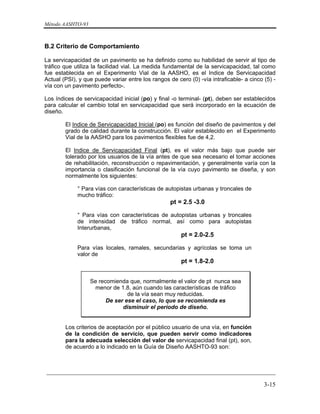 Método AASHTO-93
_________________________________________________________________________
3-15
B.2 Criterio de Comportamiento
La servicapacidad de un pavimento se ha definido como su habilidad de servir al tipo de
tráfico que utiliza la facilidad vial. La medida fundamental de la servicapacidad, tal como
fue establecida en el Experimento Vial de la AASHO, es el Indice de Servicapacidad
Actual (PSI), y que puede variar entre los rangos de cero (0) -vía intraficable- a cinco (5) -
vía con un pavimento perfecto-.
Los índices de servicapacidad inicial (po) y final -o terminal- (pt), deben ser establecidos
para calcular el cambio total en servicapacidad que será incorporado en la ecuación de
diseño.
El Indice de Servicapacidad Inicial (po) es función del diseño de pavimentos y del
grado de calidad durante la construcción. El valor establecido en el Experimento
Vial de la AASHO para los pavimentos flexibles fue de 4,2.
El Indice de Servicapacidad Final (pt), es el valor más bajo que puede ser
tolerado por los usuarios de la vía antes de que sea necesario el tomar acciones
de rehabilitación, reconstrucción o repavimentación, y generalmente varía con la
importancia o clasificación funcional de la vía cuyo pavimento se diseña, y son
normalmente los siguientes:
° Para vías con características de autopistas urbanas y troncales de
mucho tráfico:
pt = 2.5 -3.0
° Para vías con características de autopistas urbanas y troncales
de intensidad de tráfico normal, así como para autopistas
Interurbanas,
pt = 2.0-2.5
Para vías locales, ramales, secundarias y agrícolas se toma un
valor de
pt = 1.8-2.0
Se recomienda que, normalmente el valor de pt nunca sea
menor de 1.8, aún cuando las características de tráfico
de la vía sean muy reducidas.
De ser ese el caso, lo que se recomienda es
disminuir el período de diseño.
Los criterios de aceptación por el público usuario de una vía, en función
de la condición de servicio, que pueden servir como indicadores
para la adecuada selección del valor de servicapacidad final (pt), son,
de acuerdo a lo indicado en la Guía de Diseño AASHTO-93 son:
 