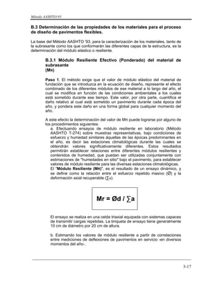 Método AASHTO-93
_________________________________________________________________________
3-17
B.3 Determinación de las propiedades de los materiales para el proceso
de diseño de pavimentos flexibles.
La base del Método AASHTO '93, para la caracterización de los materiales, tanto de
la subrasante como los que conformarán las diferentes capas de la estructura, es la
determinación del módulo elástico o resiliente.
B.3.1 Módulo Resiliente Efectivo (Ponderado) del material de
subrasante
(MR)
Paso 1. El método exige que el valor de módulo elástico del material de
fundación que se introduzca en la ecuación de diseño, represente el efecto
combinado de los diferentes módulos de ese material a lo largo del año, el
cual se modifica en función de las condiciones ambientales a los cuales
está sometido durante ese tiempo. Este valor, por otra parte, cuantifica el
daño relativo al cual está sometido un pavimento durante cada época del
año, y pondera este daño en una forma global para cualquier momento del
año.
A este efecto la determinación del valor de MR puede lograrse por alguno de
los procedimientos siguientes:
a. Efectuando ensayos de módulo resiliente en laboratorio (Método
AASHTO T-274) sobre muestras representativas, bajo condiciones de
esfuerzo y humedad similares áquellas de las épocas predominantes en
el año, es decir las estaciones climatológicas durante las cuales se
obtendrán valores significativamente diferentes. Estos resultados
permitirán establecer relaciones entre diferentes módulos resilientes y
contenidos de humedad, que puedan ser utilizadas conjuntamente con
estimaciones de "humedades en sitio" bajo el pavimento, para establecer
valores de módulo resiliente para las diversas estaciones climatológicas.
El "Módulo Resiliente (MR)", es el resultado de un ensayo dinámico, y
se define como la relación entre el esfuerzo repetido masivo (Ø) y la
deformación axial recuperable (∑a).
Mr = Ød / ∑a
El ensayo se realiza en una celda triaxial equipada con sistemas capaces
de transmitir cargas repetidas. La briqueta de ensayo tiene generalmente
10 cm de diámetro por 20 cm de altura.
b. Estimando los valores de módulo resiliente a partir de correlaciones
entre mediciones de deflexiones de pavimentos en servicio -en diversos
momentos del año-.
 