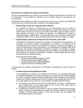 El Experimento Vial de la AASHO 
 
1‐2 
 
Desarrollo de los métodos de diseño de pavimentos
Una de las características que conforman la ciencia del diseño de pavimentos se relaciona con
su "dinamismo", el cual puede ser definido como el continuo avance en el grado de sus
conocimientos.
El desarrollo de los métodos de diseño de pavimentos puede, de una manera muy simplificada
y en función de su nivel de información, dividirse en tres grandes etapas:
• Primera Etapa: Antes de la Segunda Guerra Mundial
Los métodos de diseño se fundamentan en las características de los suelos de
fundación y en la comparación del comportamiento de pavimentos similares que habían
tenido buena duración. Se conoce que el tráfico tiene efecto sobre el diseño, pero su
única medición se basa en el conteo de vehículos, su clasificación en cuanto a
intensidad -pesado, medio o ligero- y la carga máxima por eje. Se dispone de más de 18
métodos de diseño, entre los más conocidos están los del “Índice de Grupo” y el “CBR”.
• Segunda Etapa: Después de la Segunda Guerra Mundial y hasta 1988
Se estudian los efectos de la acción de las cargas en la actuación de los pavimentos, se
cuantifican los diversos factores que participan en el diseño y su influencia en el
comportamiento de la estructura; se considera, en especial, el efecto de las cargas y su
número de aplicaciones sobre el pavimentos, y la cuantificación del “grado de falla” de la
estructura. Se analizan teóricamente los factores de diseño y se corrigen, o ajustan,
estas bases en función del comportamiento real ante el tráfico. En esta etapa han tenido
gran influencia los “Ensayos de Carreteras”, modelos a escala natural que han sido el
fundamento de los métodos actuales.
Entre los más conocidos están:
o Carretera Experimental de Maryland (USA)
o Carretera Experimental WASHO (USA)
o Carretera Experimental LARR (ALEMANIA)
o Experimento Vial de la AASHO (USA)
A continuación se describen brevemente las principales características de estos tramos de
prueba:
• Carretera Experimental de Maryland (USA)
Fue completada por la HRB en el año 1949 en la vía USA 301 -una autopista interurbana
en el estado de Maryland- la cual fue construida con un pavimento de concreto reforzado
con malla. Su objetivo principal perseguía determinar el daño causado por tipo distintos
de ejes con diferentes cargas, para lo cual se emplearon ejes simples de 8,2 ton y 10,1
ton, y ejes dobles de 14,5 y 20,3 ton. Los principales resultados obtenidos fueron:
a. Se establecen las primeras fórmulas de equivalencias de cargas, al determinarse
que el “efecto daño” de una carga simple de 10,1 ton era 1,50 veces mayor al
producido por otra carga simple de 8,2 ton.
b. Se determina el efecto de la velocidad, ya que al comparar tramos bajo las mismas
cargas, se observó que aquellos en los cuales los vehículos circulaban a velocidades
menores a 65 kph habían sufrido un 20% más de daño que en aquellos con
velocidades mayores a la indicada.
 