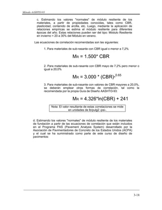 Método AASHTO-93
_________________________________________________________________________
3-18
c. Estimando los valores "normales" de módulo resiliente de los
materiales, a partir de propiedades conocidas, tales como CBR,
plasticidad, contenido de arcilla, etc. Luego, mediante la aplicación de
relaciones empíricas se estima el módulo resiliente para diferentes
épocas del año. Estas relaciones pueden ser del tipo: Módulo Resiliente
en invierno = 20 a 30% del Módulo en verano.
Las ecuaciones de correlación recomendadas son las siguientes:
1. Para materiales de sub-rasante con CBR igual o menor a 7,2%
MR = 1.500* CBR
2. Para materiales de sub-rasante con CBR mayo de 7,2% pero menor o
igual a 20,0%
MR = 3.000 * (CBR)^
0.65
3. Para materiales de sub-rasante con valores de CBR mayores a 20,0%,
se deberán emplear otras formas de correlación, tal como la
recomendada por la propia Guía de Diseño AASHTO-93:
MR = 4.326*ln(CBR) + 241
Nota: El valor resultante de estas correlaciones se mide
en unidades de lb/pulg2 -psi-.
d. Estimando los valores "normales" de módulo resiliente de los materiales
de fundación a partir de las ecuaciones de correlación que están incluidos
en el Programa PAS (Pavement Analysis System) desarrollado por la
Asociación de Pavimentadores de Concreto de los Estados Unidos (ACPA)
y el cual se ha suministrado como parte de este curso de diseño de
pavimentos:
 