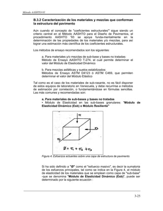 Método AASHTO-93
_________________________________________________________________________
3-25
B.3.2 Caracterización de los materiales y mezclas que conforman
la estructura del pavimento
Aún cuando el concepto de "coeficientes estructurales'" sigue siendo un
criterio central en el Método AASHTO para el Diseño de Pavimentos, el
procedimiento AASHTO '93 se apoya funda-mentalmente en la
determinación de las propiedades de los materiales y/o mezclas, para así
lograr una estimación más científica de los coeficientes estructurales.
Los métodos de ensayo recomendados son los siguientes:
a. Para materiales y/o mezclas de sub-base y bases no tratadas:
Método de Ensayo AASHTO T-274, el cual permite determinar el
valor del Módulo de Elasticidad Dinámico
b. Para mezclas asfálticas y suelos estabilizados:
Métodos de Ensayo ASTM D4123 ó ASTM C469, que permiten
determinar el valor del Módulo Elástico
Tal como es el caso de los materiales de sub-rasante, no es fácil disponer
de estos equipos de laboratorio en Venezuela, y debe recurrirse a métodos
de estimación por correlación, o fundamentándose en fórmulas sencillas.
Las más comunes y recomendadas son:
a. Para materiales de sub-bases y bases no tratadas
• Módulo de Elasticidad en las sub-bases granulares: "Módulo de
Elasticidad Dinámico (Esb) o Módulo Resiliente"
Figura 4: Esfuerzos actuantes sobre una capa de estructura de pavimento
Si ha sido definido a "Ø" como el "esfuerzo masivo", es decir la sumatoria
de los esfuerzos principales, tal como se indica en la Figura 4, el módulo
de elasticidad de los materiales que se emplean como capa de "sub-base"
-que se denomina "Módulo de Elasticidad Dinámico (Esb)", puede ser
determinado por la siguiente ecuación :
 