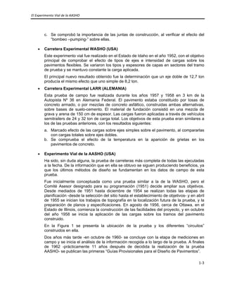 El Experimento Vial de la AASHO 
 
1‐3 
 
c. Se comprobó la importancia de las juntas de construcción, al verificar el efecto del
“bombeo –pumping-” sobre ellas.
• Carretera Experimental WASHO (USA)
Este experimento vial fue realizado en el Estado de Idaho en el año 1952, con el objetivo
principal de comprobar el efecto de tipos de ejes e intensidad de cargas sobre los
pavimentos flexibles. Se variaron los tipos y espesores de capas en sectores del tramo
de prueba y se mantuvo constante la carga aplicada.
El principal nuevo resultado obtenido fue la determinación que un eje doble de 12,7 ton
producía el mismo efecto que uno simple de 8,2 ton.
• Carretera Experimental LARR (ALEMANIA)
Esta prueba de campo fue realizada durante los años 1957 y 1958 en 3 km de la
Autopista Nº 36 en Alemania Federal. El pavimento estaba constituido por losas de
concreto armado, o por mezclas de concreto asfáltico, construidas ambas alternativas,
sobre bases de suelo-cemento. El material de fundación consistió en una mezcla de
grava y arena de 150 cm de espesor. Las cargas fueron aplicadas a través de vehículos
semitrailers de 24 y 32 ton de carga total. Los objetivos de esta prueba eran similares a
los de las pruebas anteriores, con los resultados siguientes:
a. Marcado efecto de las cargas sobre ejes simples sobre el pavimento, al compararlas
con cargas totales sobre ejes dobles.
b. Se comprueba el efecto de la temperatura en la aparición de grietas en los
pavimentos de concreto.
• Experimento Vial de la AASHO (USA)
Ha sido, sin duda alguna, la prueba de carreteras más completa de todas las ejecutadas
a la fecha. De la información que en ella se obtuvo se siguen produciendo beneficios, ya
que los últimos métodos de diseño se fundamentan en los datos de campo de esta
prueba.
Fue inicialmente conceptuada como una prueba similar a la de la WASHO, pero el
Comité Asesor designado para su programación (1951) decide ampliar sus objetivos.
Desde mediados de 1951 hasta diciembre de 1954 se realizan todas las etapas de
planificación -desde la selección del sitio hasta el establecimiento de objetivos- y en abril
de 1955 se inician los trabajos de topografía en la localización futura de la prueba, y la
preparación de planos y especificaciones. En agosto de 1956, cerca de Ottawa, en el
Estado de Illinois, comienza la construcción de las facilidades del proyecto, y en octubre
del año 1958 se inicia la aplicación de las cargas sobre los tramos del pavimento
construido.
En la Figura 1 se presenta la ubicación de la prueba y los diferentes “circuitos”
construidos en ella.
Dos años más tarde -en octubre de 1960- se concluye con la etapa de mediciones en
campo y se inicia el análisis de la información recogida a lo largo de la prueba. A finales
de 1962 -prácticamente 11 años después de decidida la realización de la prueba
AASHO- se publican las primeras “Guías Provisionales para el Diseño de Pavimentos”.
 