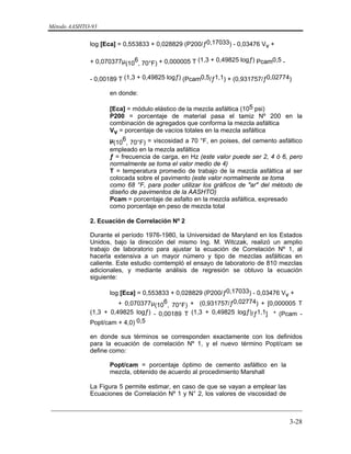 Método AASHTO-93
_________________________________________________________________________
3-28
log [Eca] = 0,553833 + 0,028829 (P200/ƒ0,17033) - 0,03476 Vv +
+ 0,070377µ(10
6
, 70°F) + 0,000005 T (1,3 + 0,49825 logƒ) Pcam0,5 -
- 0,00189 T (1,3 + 0,49825 logƒ) (Pcam0,5/ƒ1,1) + (0,931757/ƒ0,02774)
en donde:
[Eca] = módulo elástico de la mezcla asfáltica (105 psi)
P200 = porcentaje de material pasa el tamiz Nº 200 en la
combinación de agregados que conforma la mezcla asfáltica
Vv = porcentaje de vacíos totales en la mezcla asfáltica
µ(10
6
, 70°F) = viscosidad a 70 °F, en poises, del cemento asfáltico
empleado en la mezcla asfáltica
ƒ = frecuencia de carga, en Hz (este valor puede ser 2, 4 ó 6, pero
normalmente se toma el valor medio de 4)
T = temperatura promedio de trabajo de la mezcla asfáltica al ser
colocada sobre el pavimento (este valor normalmente se toma
como 68 °F, para poder utilizar los gráficos de "ar" del método de
diseño de pavimentos de la AASHTO)
Pcam = porcentaje de asfalto en la mezcla asfáltica, expresado
como porcentaje en peso de mezcla total
2. Ecuación de Correlación Nº 2
Durante el período 1976-1980, la Universidad de Maryland en los Estados
Unidos, bajo la dirección del mismo Ing. M. Witczak, realizó un amplio
trabajo de laboratorio para ajustar la ecuación de Correlación Nº 1, al
hacerla extensiva a un mayor número y tipo de mezclas asfálticas en
caliente. Este estudio comtempló el ensayo de laboratorio de 810 mezclas
adicionales, y mediante análisis de regresión se obtuvo la ecuación
siguiente:
log [Eca] = 0,553833 + 0,028829 (P200/ƒ0,17033) - 0,03476 Vv +
+ 0,070377µ(10
6
, 70°F) + (0,931757/ƒ0,02774) + [0,000005 T
(1,3 + 0,49825 logƒ) - 0,00189 T (1,3 + 0,49825 logƒ)/ƒ1,1] * (Pcam -
Popt/cam + 4,0) 0,5
en donde sus términos se corresponden exactamente con los definidos
para la ecuación de correlación Nº 1, y el nuevo término Popt/cam se
define como:
Popt/cam = porcentaje óptimo de cemento asfáltico en la
mezcla, obtenido de acuerdo al procedimiento Marshall
La Figura 5 permite estimar, en caso de que se vayan a emplear las
Ecuaciones de Correlación Nº 1 y N° 2, los valores de viscosidad de
 