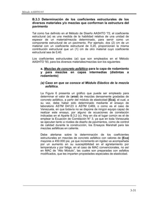Método AASHTO-93
_________________________________________________________________________
3-31
B.3.3 Determinación de los coeficientes estructurales de los
diversos materiales y/o mezclas que conforman la estructura del
pavimento
Tal como fue definido en el Método de Diseño AASHTO '72, el coeficiente
estructural (ai) es una medida de la habilidad relativa de una unidad de
espesor de un material/mezcla determinado, para servir como un
componente estructural de un pavimento. Por ejemplo, dos (2) cm de un
material con un coeficiente estructural de 0,20, proporcionan la misma
contribución estructural que un (1) cm de otro material cuyo coeficiente
estructural sea de 0,40.
Los coeficientes estructurales (ai) que son empleados en el Método
AASHTO '93, para los diversos materiales/mezclas son los siguientes:
a. Mezclas de concreto asfáltico para la capa de rodamiento
y para mezclas en capas intermedias (distintas a
rodamiento)
(a) Caso en que se conoce el Módulo Elástico de la mezcla
asfáltica.
La Figura 6 presenta un gráfico que puede ser empleado para
determinar el valor de (arod) de mezclas densamente gradadas de
concreto asfáltico, a partir del módulo de elasticidad [Eca], el cual, a
su vez, debe haber sido determinado mediante el ensayo de
laboratorio ASTM D4123 ó ASTM C469, o como es el caso de
Venezuela, en que todavía no se dispone de ningún equipo capaz de
realizar este ensayo, por alguno de ecuaciones de correlación
indicadas en el Aparte B.3.2 (c). Hoy en día el lugar común es el de
emplear la Ecuación de Correlación N° 3, ya que en toda Venezuela
se ejecutan tanto a niveles de diseño de pavimentos, como de control
de calidad durante la construcción, los Ensayos Marshall para las
mezclas asfálticas en caliente.
Debe alertarse sobre la determinación de los coeficientes
estructurales en mezclas de concreto asfáltico con valores de [Eca]
mayores a 450.000 psi, ya que incremento en rigidez va acompañada
por un aumento en su susceptibilidad en el agrietamiento por
temperatura y por fatiga, en el caso de MAC convencionales, no así
en MAC de “Alto Módulo”, las cuales son preparadas con asfaltos
modificados, que les imparten propiedades especiales de elasticidad.
 