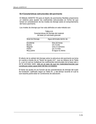 Método AASHTO-93
_________________________________________________________________________
3-38
B.4 Características estructurales del pavimento
El Método AASHTO '93 para el diseño de pavimentos flexibles proporciona
un sistema para ajustar los coeficientes estructurales en forma tal que
tomen en consideración de los niveles de drenaje sobre el comportamiento
del futuro pavimento.
Los niveles de drenaje que han sido definidos en este método son:
TABLA IX
Características de drenaje del material
de base y/o sub-base granular
_____________________________________________
Nivel de Drenaje Agua eliminada dentro de
_____________________________________________
Excelente Dos (2) horas
Buena Un (1) día
Regular Una (1) semana
Pobre Un (1) mes
Muy pobre El agua no drena
_____________________________________________
El efecto de la calidad del drenaje sobre la estructura del pavimento se toma
en cuenta a través de un "factor de ajuste (m)", -que se obtiene de la Tabla
X, y por el cual se multiplican los coeficientes estructurales de la base (ab) o
de la sub-base (asb), sólo en el caso de que los materiales/mezclas que
constituyan estas capas sean del tipo no-tratados.
El factor de ajuste (m) es función de las características de drenaje del suelo
de fundación -calificado según la Tabla IX-, y del tiempo durante el cual la
sub-rasante podrá estar en condiciones de saturación.
 