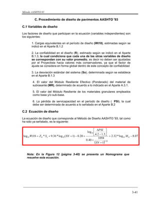 Método AASHTO-93
_________________________________________________________________________
3-41
C. Procedimiento de diseño de pavimentos AASHTO '93
C.1 Variables de diseño
Los factores de diseño que participan en la ecuación (variables independientes) son
los siguientes:
1. Cargas equivalentes en el período de diseño (Wt18), estimadas según se
indicó en el Aparte B.1.2
2. La confiabilidad en el diseño (R), estimado según se indicó en el Aparte
B.1.3, la cual condiciona que cada una de las otras variables de diseño
se correspondan con su valor promedio, es decir no deben ser ajustadas
por el Proyectista hacia valores más conservadores, ya que el factor de
ajuste se considera en forma global dentro de este concepto de confiabilidad
3. La desviación estándar del sistema (So), determinada según se establece
en el Aparte B.1.3
4. El valor del Módulo Resiliente Efectivo (Ponderado) del material de
subrasante (MR), determinado de acuerdo a lo indicado en el Aparte A.3.1.
5. El valor del Módulo Resiliente de los materiales granulares empleados
como base y/o sub-base.
6. La pérdida de servicapacidad en el período de diseño ( PSI), la cual
debe ser determinada de acuerdo a lo señalado en el Aparte B.2
C.2 Ecuación de diseño
La ecuación de diseño que corresponde al Método de Diseño AASHTO '93, tal como
ha sido ya señalado, es la siguiente:
 
( )
07.8log*32.2
1
1094
40.0
5.12.4
log
20.0)1(log*36.9*18log 10
19.5
10
1010 −+
+
+
⎥
⎦
⎤
⎢
⎣
⎡
−
Δ
+−++= RoR M
SN
PSI
SNSZWt
Nota: En la Figura 12 (página 3-40) se presenta un Nomograma que
resuelve esta ecuación.
 