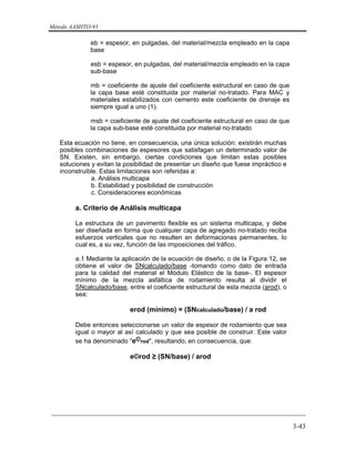 Método AASHTO-93
_________________________________________________________________________
3-43
eb = espesor, en pulgadas, del material/mezcla empleado en la capa
base
esb = espesor, en pulgadas, del material/mezcla empleado en la capa
sub-base
mb = coeficiente de ajuste del coeficiente estructural en caso de que
la capa base esté constituida por material no-tratado. Para MAC y
materiales estabilizados con cemento este coeficiente de drenaje es
siempre igual a uno (1).
msb = coeficiente de ajuste del coeficiente estructural en caso de que
la capa sub-base esté constituida por material no-tratado
Esta ecuación no tiene, en consecuencia, una única solución: existirán muchas
posibles combinaciones de espesores que satisfagan un determinado valor de
SN. Existen, sin embargo, ciertas condiciones que limitan estas posibles
soluciones y evitan la posibilidad de presentar un diseño que fuese impráctico e
inconstruible. Estas limitaciones son referidas a:
a. Análisis multicapa
b. Estabilidad y posibilidad de construcción
c. Consideraciones económicas
a. Criterio de Análisis multicapa
La estructura de un pavimento flexible es un sistema multicapa, y debe
ser diseñada en forma que cualquier capa de agregado no-tratado reciba
esfuerzos verticales que no resulten en deformaciones permanentes, lo
cual es, a su vez, función de las imposiciones del tráfico.
a.1 Mediante la aplicación de la ecuación de diseño, o de la Figura 12, se
obtiene el valor de SNcalculado/base -tomando como dato de entrada
para la calidad del material el Módulo Elástico de la base-. El espesor
mínimo de la mezcla asfáltica de rodamiento resulta al dividir el
SNcalculado/base, entre el coeficiente estructural de esta mezcla (arod), o
sea:
erod (mínimo) = (SNcalculado/base) / a rod
Debe entonces seleccionarse un valor de espesor de rodamiento que sea
igual o mayor al así calculado y que sea posible de construir. Este valor
se ha denominado "e©rod", resultando, en consecuencia, que:
e©rod ≥ (SN/base) / arod
 