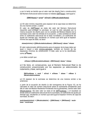 Método AASHTO-93
_________________________________________________________________________
3-44
y por lo tanto se tendrá que el valor real (de diseño final o construcción)
del Número Estructural sobre la base no tratada (SN©/base), será igual a:
(SN©/base) = arod * e©rod ≥ (SNcalculado/base)
a.2 El valor mínimo requerido para espesor de la capa base se determina
de una manera similar, a saber:
El valor de (SN©/base) se resta del valor del Número Estructural
requerido para proteger la sub-base -el cual ha sido calculado por la
misma ecuación de diseño pero con la variable del Módulo Elástico de la
sub-base como valor de entrada en la ecuación-, y esta cantidad se divide
entre el coeficiente estructural de la base no-tratada y el coeficiente de
ajuste por drenaje (mi), resultando un número que será igual al espesor
mínimo de capa de base, es decir:
ebase(mínimo) = [(SNcalculado/subbase) - (SN©/base)] / abase * mbase
El valor seleccionado definitivamente para el espesor de la base debe ser
igual o mayor a este mínimo-calculado, también en función de los
espesores mínimos de construcción. A este valor se le ha identificado
como (e©base),
y se debe cumplir que
e©base ≥ [(SNcalculado/subbase) - (SN©/base)] / abase * mbase
a.3 Se tiene, en consecuencia, que el Número Estructural Real (o de
construcción) proporcionado por los espesores ya seleccionados de
rodamiento y base, será igual a:
SN©/subbase = arod * e©rod + e©base * abase * mBase ≥
SNcalculado/subbase
a.4 El espesor de la sub-base se determina de una manera similar a las
anteriores:
a partir de la ecuación de diseño (o del nomograma de la Figura 12), se ha
calculado el valor de número estructural sobre la subrasante (empleando para
ello el valor de Módulo Resiliente Ponderado de la subrasante), siendo este valor
SNcalculado/sr. De este valor se resta el de SN©/subbase, y el resultado se
divide entre el coeficiente estructural de la sub-base y el coeficiente de ajuste por
drenaje (mi), resultando un número que será igual al espesor mínimo de capa de
sub-base, es decir :
esub-base(mínimo) = (SNcalculado/sr) - [(SN©/base) + (SN©base)] / asub-
base * msub-base
 