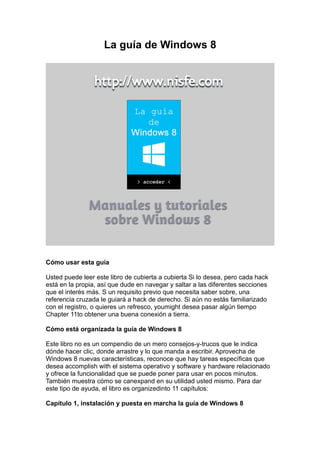 La guía de Windows 8




Cómo usar esta guía

Usted puede leer este libro de cubierta a cubierta Si lo desea, pero cada hack
está en la propia, así que dude en navegar y saltar a las diferentes secciones
que el interés más. S un requisito previo que necesita saber sobre, una
referencia cruzada le guiará a hack de derecho. Si aún no estás familiarizado
con el registro, o quieres un refresco, youmight desea pasar algún tiempo
Chapter 11to obtener una buena conexión a tierra.

Cómo está organizada la guía de Windows 8

Este libro no es un compendio de un mero consejos-y-trucos que le indica
dónde hacer clic, donde arrastre y lo que manda a escribir. Aprovecha de
Windows 8 nuevas características, reconoce que hay tareas específicas que
desea accomplish with el sistema operativo y software y hardware relacionado
y ofrece la funcionalidad que se puede poner para usar en pocos minutos.
También muestra cómo se canexpand en su utilidad usted mismo. Para dar
este tipo de ayuda, el libro es organizedinto 11 capítulos:

Capítulo 1, instalación y puesta en marcha la guía de Windows 8
 