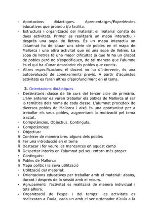 ◦

Aportacions
didàctiques.
Aprenentatges/Experiències
educatives que promou i/o facilita.
◦ Estructura i organització del material: el material consta de
dues activitats. Primer es realitzarà un mapa interactiu i
després una sopa de lletres. És un mapa interactiu on
l’alumnat ha de situar uns sèrie de pobles en el mapa de
Mallorca i una altra activitat que és una sopa de lletres. La
sopa de lletres té una major dificultat ja que hi ha un grapat
de pobles però no s’especifiquen, de tal manera que l’alumne
és el qui ha d’anar descobrint els pobles que coneix.
◦ Altres especificacions: el docent no ha d’intervenir, és una
autoavaluació de coneixements previs. A partir d’aquestes
activitats es faran altres d’aprofundiment en el tema.

◦

◦
▪
▪
ñ
ñ
ñ
ñ
▪
ñ
ñ
◦
▪
▪
▪

3. Orientacions didàctiques.
Destinataris: classe de 5è curs del tercer cicle de primària.
L’any anterior es varen treballar els pobles de Mallorca al ser
la temàtica dels noms de cada classe. L’alumnat procedeix de
diversos pobles de Mallorca i això és una oportunitat per a
treballar els seus pobles, augmentant la motivació pel tema
tractat.
Competències, Objectius, Continguts.
Competències:
Objectius:
Conèixer de manera breu alguns dels pobles
Fer una introducció en el tema
Destacar i fer veure les mancances en aquest camp
Despertar interès en l’alumnat pel seu entorn més proper
Continguts:
Pobles de Mallorca
Mapa polític i la seva utilització
Utilització del material:
Orientacions educatives per treballar amb el material: abans,
durant i després de la sessió amb el recurs.
Agrupament: l’activitat es realitzarà de manera individual i
tots alhora.
Organització de l’espai i del temps: les activitats es
realitzaran a l’aula, cada un amb el ser ordenador d’aula a la

 