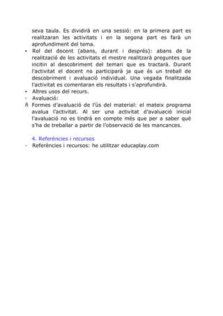▪

▪
◦
ñ

seva taula. Es dividirà en una sessió: en la primera part es
realitzaran les activitats i en la segona part es farà un
aprofundiment del tema.
Rol del docent (abans, durant i després): abans de la
realització de les activitats el mestre realitzarà preguntes que
incitin al descobriment del temari que es tractarà. Durant
l’activitat el docent no participarà ja que és un treball de
descobriment i avaluació individual. Una vegada finalitzada
l’activitat es comentaran els resultats i s’aprofundirà.
Altres usos del recurs.
Avaluació:
Formes d’avaluació de l’ús del material: el mateix programa
avalua l’activitat. Al ser una activitat d’avaluació inicial
l’avaluació no es tindrà en compte més que per a saber què
s’ha de treballar a partir de l’observació de les mancances.

4. Referències i recursos
◦ Referències i recursos: he utilitzar educaplay.com

 