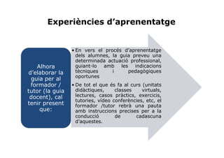 Experiències d’aprenentatge


                 • En vers el procés d’aprenentatge
                   dels alumnes, la guia preveu una
                   determinada actuació professional,
   Alhora          guiant-lo amb les indicacions
d’elaborar la      tècniques     i     pedagògiques
                   oportunes
 guia per al
 formador /      • De tot el que és fa al curs (unitats
tutor (la guia     didàctiques,     classes    virtuals,
 docent), cal      lectures, casos pràctics, exercicis,
                   tutories, vídeo conferències, etc, el
tenir present      formador /tutor rebrà una pauta
    que:           amb instruccions precises per a la
                   conducció        de      cadascuna
                   d’aquestes.
 