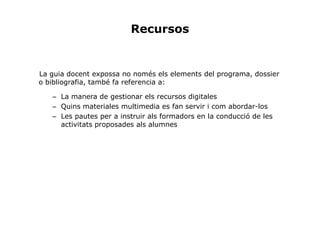Recursos


La guia docent expossa no només els elements del programa, dossier
o bibliografia, també fa referencia a:

   – La manera de gestionar els recursos digitales
   – Quins materiales multimedia es fan servir i com abordar-los
   – Les pautes per a instruir als formadors en la conducció de les
     activitats proposades als alumnes
 