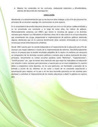  Mejorar los contenidos en los currículos, elaborando materiales y difundiéndolos,
además del desarrollo de investigación
CONCLUSIÓN
Atendiendo a la retroalimentación que se me hace en otros trabajos y con el fin de conservar los
principios de un resumen expongo mis conclusiones es este espacio.
En la actualidad el desarrollo educativo atraviesa por una crisis en los países subdesarrollados y
se ha encontrado una constante a lo largo de estos años, los índices de pobreza.
Afortunadamente contamos con ONG’s que tienen la iniciativa de apoyar a las distintas
naciones para mejorar sus indicadores en distintas áreas de la vida como lo es el caso educativo
que actualmente nos ocupa, proponiendo la implementación de políticas públicas abatiendo
algunos obstáculos que en lo sucesivo beneficiarán otros sectores eliminando así el círculo
vicioso que existe entre Educación y Pobreza.
Desde 1981 nuestro país ha venido trabajando en el mejoramiento de la educación con el fin de
alcanzar una mayor cobertura a través de la implementación de reformas. Desafortunadamente
esto es un proceso que no tendrá resultados palpables de la noche a la mañana y es necesario
un compromiso de los distintos sectores políticos y sociales para la plena realización de estos
principios. Actualmente es común escuchar palabras como “Reformas”, “Capacitaciones”,
“Certificaciones” etc., que no tienen otra intención más que mejor los indicadores en educación
con relación a otras naciones para posicionar a nuestro país en un nivel competitivo. Es nuestro
deber y compromiso como docentes, en mi caso particular, ser facilitador y promotor de la
entrada y acción de las reformas en las aulas a través de mi constante capacitación y
actualización para mejorar, en lo que a mí me toca haciendo conciencia en mis alumnos para
promover y contribuir al mejoramiento de los niveles educativos y abatir la pobreza en nuestro
país.
 