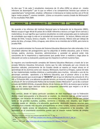 Se dice que “2 de cada 5 estudiantes mexicanos de 15 años (39%) se ubican en niveles
inferiores de desempeño”7 por lo que se refiere a las competencias lectoras que valoran la
capacidad para “comprender, emplear, reflexionar e interesarse en textos escritos con el fin de
lograr metas propias”8; veamos también ¿Cómo se encuentra nuestro Estado de Michoacán?
En los resultados PISA 2009:
MICHOACÁN Matemáticas 413 Ciencias 412 Lectura 4189
De acuerdo a los informes del Instituto Nacional para la Evaluación de la Educación (INEE),
México ocupa el lugar 48 de 65 países de la OCDE referente a lectura y el lugar 50 en ciencias y
matemáticas, lo cual significa que nuestros estudiantes no están preparados para la realización
de actividades que exige la vida en la sociedad del conocimiento. En lectura, México está por
debajo de Chile, Turquía, Grecia y España. En el área de ciencias, México está por debajo de
países de Asía, y Europa, Chile y Uruguay, este último no es miembro de la OCDE, pero tomo la
prueba PISA.
Como se podrá constatar los fracasos del Sistema Educativo Mexicano han sido reiterados. En la
actualidad sabemos del protagonismo que ha adquirido el ámbito educativo, pero al mismo
tiempo, padres, alumnos, docentes, administrativos y sociedad en general están más
conscientes de la importancia y repercusiones que puede tener a mediano y largo plazo la
educación así como su evaluación, puesto que los impactos lo sufrirán nuestros hijos.
Se requiere una transformación completa del Sistema Educativo Mexicano a través de la tan
ansiada Reforma Educativa Estructural, misma que ha sido rechazada por una minoría de
docentes radicales, precisamente de los Estados donde se reporta un mayor atraso en el
aprendizaje de los alumnos como son: Oaxaca, Michoacán, Guerrero y Chiapas, a pesar de todo
se han implementado medidas drásticas y cuestionables para muchos, retirando a uno de los
personajes centrales opositores a la Reforma Educativa, que al parecer ahora si va bien
encaminada puesto que se promulgó el “DECRETO” por el que se reforman los artículos III, VII y
VIII; y 73 fracción XXV, y se adiciona un párrafo tercero, un inciso d), al párrafo II y un fracción IX
al artículo 3º. De la Constitución Política de los Estados Unidos Mexicanos10, ya se dio a conocer
a través del DIARIO OFICIAL, el pasado Martes 26 de Febrero del 2013, de manera que el primer
paso se dio, ahora sigue aterrizar todas las propuestas coherentes que mejore o se dé la
Educación de Calidad en México.
Para concluir, desde mi óptica particular considero de vital importancia que la Federación
destine mayor presupuesto a la Educación se evalúen los docentes que de verdad quieran
participar, con vocación de servicio y estén conscientes de lo que implica educar con calidad
tanto en las grandes ciudades, pueblos, rancherías y rincones más alejados, que ningún
mexicano quede sin derecho a la educación, igualmente destinarán mayores recursos para
infraestructura creando más escuelas principalmente en áreas rurales, tramos carreteros que
permitan el rápido acceso de estudiantes, docentes y trabajadores a las escuelas, ello
redundará en el crecimiento económico puesto que se crearán nuevas fuentes de empleo
7
http:www.estepais.com/site/wp-contente/uploads/2011/01/17_fep_re…
8
17_fep_resultadospisa_237.pdf http://estepais.com./site/wp_content/uploads/2011/01/17_fep_re...
9
Idem.
10
Decreto_2013.pdf http://www.inee.edu.mx/images/stories/2013/decreto_2013.pdf
 