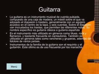 Guitarra La guitarra es un instrumento musical de cuerda pulsada, compuesto de una caja de madera, un mástil sobre el que va adosado el diapasón o trastero, generalmente con un agujero acústico en el centro de la tapa, y seis cuerdas. Sobre el diapasón van incrustados los trastes, que permiten las diferentes notas. Su nombre específico es guitarra clásica o guitarra española Es el instrumento más utilizado en géneros como blues, rock y flamenco, y bastante frecuente en cantautores. También es utilizada en géneros tales como rancheras y gruperas, además del folclore de varios países. Instrumentos de la familia de la guitarra son el requinto y el guitarrón. Este último es de uso frecuente por los mariachis. Menú 