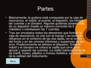 Partes Básicamente, la guitarra está compuesta por la caja de resonancia, el mástil, el puente, el diapasón, los trastes, las cuerdas y el clavijero. Algunas guitarras poseen más de un diapasón (hasta un máximo conocido de 6 mástiles) o sobrepasan las 7 cuerdas. Tras ser encolados todos los elementos que forman la caja de resonancia, se une con el mango y se incluyen refuerzos en el contorno de las dos tapas, en el centro del fondo y en las uniones inferiores y superiores de los aros. Posteriormente se adhiere el diapasón. Entre el mástil y el clavijero se coloca la cejilla que sirve para apoyar y separar las cuerdas. La cejilla habitualmente es de marfil, hueso, plástico o incluso metálica, en función de la calidad del instrumento Menú 