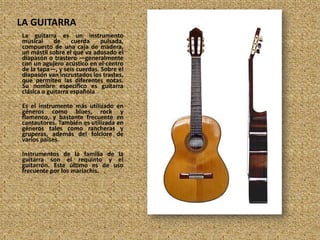 LA GUITARRA,[object Object],La guitarra es un instrumento musical de cuerda pulsada, compuesto de una caja de madera, un mástil sobre el que va adosado el diapasón o trastero —generalmente con un agujero acústico en el centro de la tapa—, y seis cuerdas. Sobre el diapasón van incrustados los trastes, que permiten las diferentes notas. Su nombre específico es guitarra clásica o guitarra española,[object Object],Es el instrumento más utilizado en géneros como blues, rock y flamenco, y bastante frecuente en cantautores. También es utilizada en géneros tales como rancheras y gruperas, además del folclore de varios países.,[object Object],Instrumentos de la familia de la guitarra son el requinto y el guitarrón. Este último es de uso frecuente por los mariachis.,[object Object]