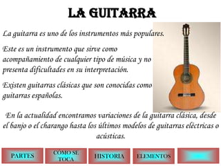 LA GUITARRA La guitarra es uno de los instrumentos más populares. Este es un instrumento que sirve como acompañamiento de cualquier tipo de música y no presenta dificultades en su interpretación. Existen guitarras clásicas que sonconocidas como guitarras españolas. En la actualidad encontramos variaciones de la guitarra clásica, desde el banjo o el charango hasta los últimos modelos de guitarras eléctricas o acústicas. PARTES CÓMO SE TOCA HISTORIA ELEMENTOS 