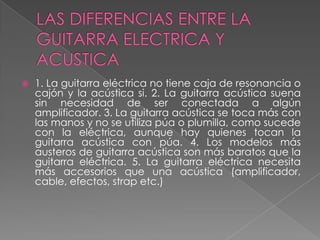 LAS DIFERENCIAS ENTRE LA GUITARRA ELECTRICA Y ACUSTICA1. La guitarra eléctrica no tiene caja de resonancia o cajón y la acústica si. 2. La guitarra acústica suena sin necesidad de ser conectada a algún amplificador. 3. La guitarra acústica se toca más con las manos y no se utiliza púa o plumilla, como sucede con la eléctrica, aunque hay quienes tocan la guitarra acústica con púa. 4. Los modelos más austeros de guitarra acústica son más baratos que la guitarra eléctrica. 5. La guitarra eléctrica necesita más accesorios que una acústica (amplificador, cable, efectos, strap etc.)