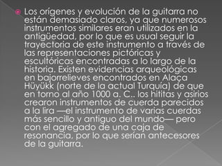 Los orígenes y evolución de la guitarra no están demasiado claros, ya que numerosos instrumentos similares eran utilizados en la antigüedad, por lo que es usual seguir la trayectoria de este instrumento a través de las representaciones pictóricas y escultóricas encontradas a lo largo de la historia. Existen evidencias arqueológicas en bajorrelieves encontrados en Alaça Hüyükk (norte de la actual Turquía) de que en torno al año 1000 a. C.. los hititas y asirios crearon instrumentos de cuerda parecidos a la lira —el instrumento de varias cuerdas más sencillo y antiguo del mundo— pero con el agregado de una caja de resonancia, por lo que serían antecesores de la guitarra.