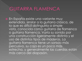 GUITARRA FLAMENCAEn España existe una variante muy extendida, similar a la guitarra clásica, de la que es difícil distinguirla a simple vista, conocida como guitarra de flamenco o guitarra flamenca. Varía su sonido por una construcción ligeramente distinta y el uso de distintos tipos de maderas. La guitarra flamenca tiene un sonido más percusivo, su caja es un poco más estrecha, y generalmente las cuerdas están más cerca del diapasón.