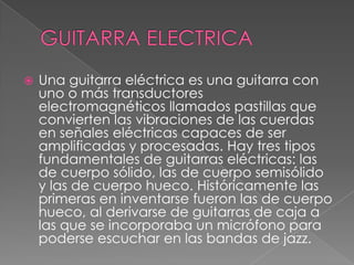 GUITARRA ELECTRICAUna guitarra eléctrica es una guitarra con uno o más transductores electromagnéticos llamados pastillas que convierten las vibraciones de las cuerdas en señales eléctricas capaces de ser amplificadas y procesadas. Hay tres tipos fundamentales de guitarras eléctricas: las de cuerpo sólido, las de cuerpo semisólido y las de cuerpo hueco. Históricamente las primeras en inventarse fueron las de cuerpo hueco, al derivarse de guitarras de caja a las que se incorporaba un micrófono para poderse escuchar en las bandas de jazz.