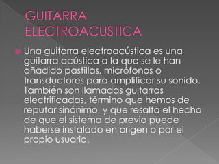 GUITARRA ELECTROACUSTICAUna guitarra electroacústica es una guitarra acústica a la que se le han añadido pastillas, micrófonos o transductores para amplificar su sonido. También son llamadas guitarras electrificadas, término que hemos de reputar sinónimo, y que resalta el hecho de que el sistema de previo puede haberse instalado en origen o por el propio usuario.