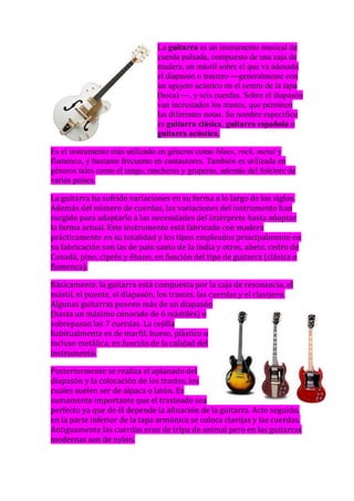 La guitarra es un instrumento musical de
                               cuerda pulsada, compuesto de una caja de
                               madera, un mástil sobre el que va adosado
                               el diapasón o trastero ―generalmente con
                               un agujero acústico en el centro de la tapa
                               (boca) ―, y seis cuerdas. Sobre el diapasón
                               van incrustados los trastes, que permiten
                               las diferentes notas. Su nombre específico
                               es guitarra clásica, guitarra española o
                               guitarra acústica.

Es el instrumento más utilizado en géneros como blues, rock, metal y
flamenco, y bastante frecuente en cantautores. También es utilizada en
géneros tales como el tango, rancheras y gruperas, además del folclore de
varios países.

La guitarra ha sufrido variaciones en su forma a lo largo de los siglos.
Además del número de cuerdas, las variaciones del instrumento han
surgido para adaptarlo a las necesidades del intérprete hasta adoptar
la forma actual. Este instrumento está fabricado con madera
prácticamente en su totalidad y los tipos empleados principalmente en
su fabricación son las de palo santo de la India y otros, abeto, cedro de
Canadá, pino, ciprés y ébano, en función del tipo de guitarra (clásica o
flamenca).

Básicamente, la guitarra está compuesta por la caja de resonancia, el
mástil, el puente, el diapasón, los trastes, las cuerdas y el clavijero.
Algunas guitarras poseen más de un diapasón
(hasta un máximo conocido de 6 mástiles) o
sobrepasan las 7 cuerdas. La cejilla
habitualmente es de marfil, hueso, plástico o
incluso metálica, en función de la calidad del
instrumento.

Posteriormente se realiza el aplanado del
diapasón y la colocación de los trastes, los
cuales suelen ser de alpaca o latón. Es
sumamente importante que el trasteado sea
perfecto ya que de él depende la afinación de la guitarra. Acto seguido,
en la parte inferior de la tapa armónica se coloca clavijas y las cuerdas.
Antiguamente las cuerdas eran de tripa de animal pero en las guitarras
modernas son de nylon.
 