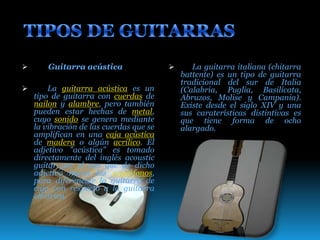  Guitarra acústica
 La guitarra acústica es un
tipo de guitarra con cuerdas de
nailon y alambre, pero también
pueden estar hechas de metal,
cuyo sonido se genera mediante
la vibración de las cuerdas que se
amplifican en una caja acústica
de madera o algún acrílico. El
adjetivo "acústica" es tomado
directamente del inglés acoustic
guitar por el uso que de dicho
adjetivo hacen los anglófonos,
para diferenciar la guitarra de
caja con respecto a la guitarra
eléctrica.
 La guitarra italiana (chitarra
battente) es un tipo de guitarra
tradicional del sur de Italia
(Calabria, Puglia, Basilicata,
Abruzos, Molise y Campania).
Existe desde el siglo XIV y una
sus caraterísticas distintivas es
que tiene forma de ocho
alargado.
 