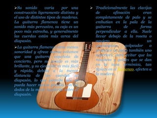 Su sonido varia por una
construcción ligeramente distinta y
el uso de distintos tipos de maderas.
La guitarra flamenca tiene un
sonido más percusivo, su caja es un
poco más estrecha, y generalmente
las cuerdas están más cerca del
diapasón.
La guitarra flamenca tiene menos
sonoridad y ofrece menos volumen
que una guitarra española de
concierto, pero su sonido es más
brillante, y su ejecución es más fácil
y rápida, debido a la menor
distancia de las cuerdas al
diapasón, lo que permite que se
pueda hacer menos presión con los
dedos de la mano izquierda sobre el
diapasón.
 Tradicionalmente las clavijas
de afinación eran
completamente de palo y se
embutían en la pala de la
guitarra de forma
perpendicular a ella. Suele
llevar debajo de la roseta o
agujero un
guardapúas, golpeador o
protector (a veces también uno
superior), para evitar que los
rasgueos y golpes que se dan
en la tapa armónica, tan
típicos en el flamenco, afecten a
la madera.
 