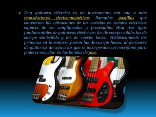  Una guitarra eléctrica es un instrumento con uno o más
transductores electromagnéticos llamados pastillas que
convierten las vibraciones de las cuerdas en señales eléctricas
capaces de ser amplificadas y procesadas. Hay tres tipos
fundamentales de guitarras eléctricas: las de cuerpo sólido, las de
cuerpo semisólido y las de cuerpo hueco. Históricamente las
primeras en inventarse fueron las de cuerpo hueco, al derivarse
de guitarras de caja a las que se incorporaba un micrófono para
poderse escuchar en las bandas de jazz.
 
