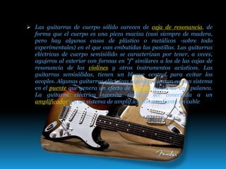  Las guitarras de cuerpo sólido carecen de caja de resonancia, de
forma que el cuerpo es una pieza maciza (casi siempre de madera,
pero hay algunos casos de plástico o metálicos -sobre todo
experimentales) en el que van embutidas las pastillas. Las guitarras
eléctricas de cuerpo semisólido se caracterizan por tener, a veces,
agujeros al exterior con formas en "f" similares a los de las cajas de
resonancia de los violines y otros instrumentos acústicos. Las
guitarras semisólidas, tienen un bloque central para evitar los
acoples. Algunas guitarras eléctricas también cuentan con un sistema
en el puente que genera un efecto de vibrato mediante una palanca.
La guitarra eléctrica necesita siempre ser conectada a un
amplificador o a un sistema de amplif.icación, mediante un cable
 