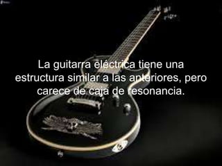 La guitarra eléctrica tiene una
estructura similar a las anteriores, pero
carece de caja de resonancia.
 