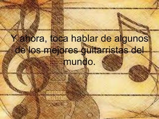 Y ahora, toca hablar de algunos
de los mejores guitarristas del
mundo.
 