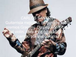 CARLOS SANTANA
Guitarrista mejicano, ha ganado varios
premios Grammy. De pequeño tocaba
el violín, pero a los ocho años lo
cambió por una guitarra.
 