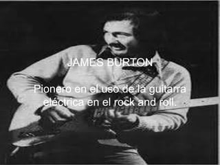 JAMES BURTON
Pionero en el uso de la guitarra
eléctrica en el rock and roll.
 